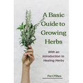 The Basic Guide To Growing Herbs: With An Introduction To Healing Herbs