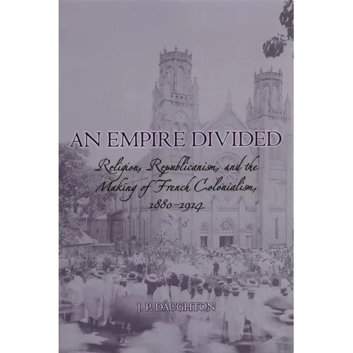 An Empire Divided: Religion, Republicanism, and the Making of French Colonialism, 1880-1914