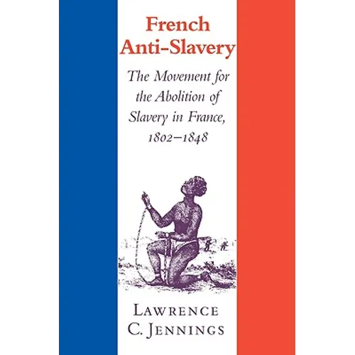 French Anti-Slavery: The Movement for the Abolition of Slavery in France, 1802 1848