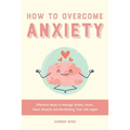 How to Overcome Anxiety: Effective Ways to Manage Stress, Fears, Panic Attacks and Reclaiming Your Life Again