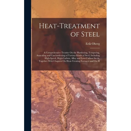 Heat-Treatment of Steel: A Comprehensive Treatise On the Hardening, Tempering, Annealing and Casehardening of Various Kinds of Steel, Including High-S