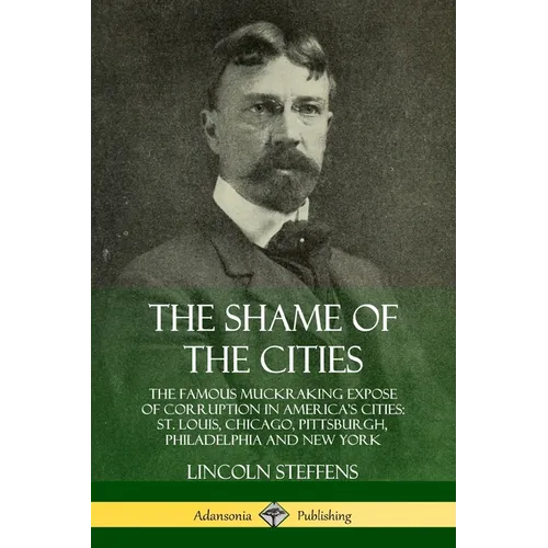 The Shame of the Cities: The Famous Muckraking Expose of Corruption in America's Cities: St. Louis, Chicago, Pittsburgh, Philadelphia and New York