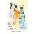 How to Make Perfumes and Cosmetics: A Guide to Making Your Own Perfume and Make up - Organic Scents, Aromatic Oils, Fragrant Balsams, Skin Powders and