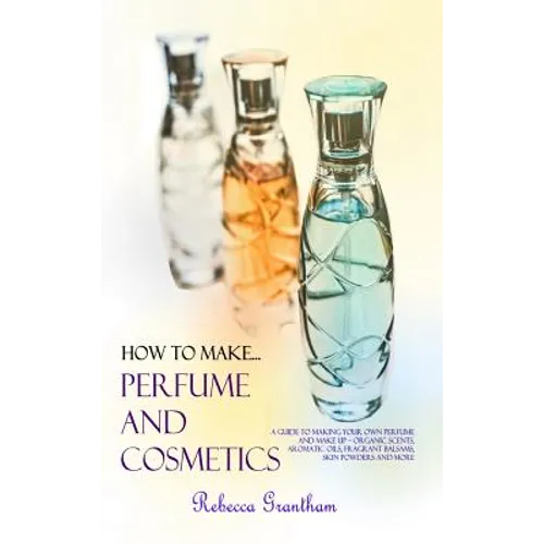 How to Make Perfumes and Cosmetics: A Guide to Making Your Own Perfume and Make up - Organic Scents, Aromatic Oils, Fragrant Balsams, Skin Powders and