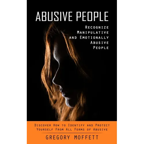 Abusive People: Recognize Manipulative and Emotionally Abusive People (Discover How to Identify and Protect Yourself From All Forms of Abusive)