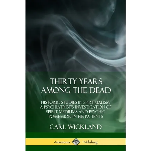 Thirty Years Among the Dead: Historic Studies in Spiritualism; A Psychiatrist's Investigation of Spirit Mediums and Psychic Possession in his Patients