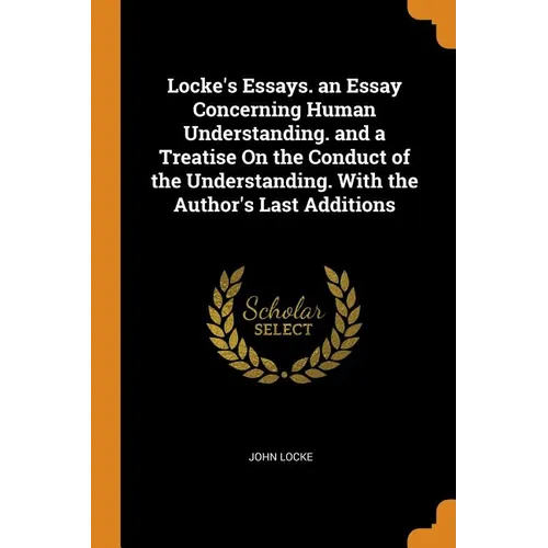Locke's Essays. an Essay Concerning Human Understanding. and a Treatise on the Conduct of the Understanding. with the Author's Last Additions