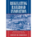 Regulating Railroad Innovation: Business, Technology, and Politics in America, 1840 1920