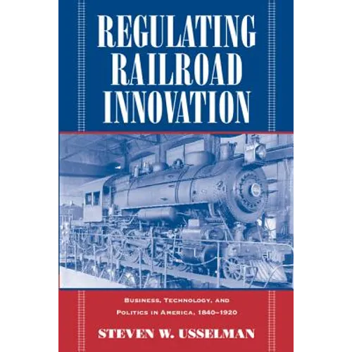 Regulating Railroad Innovation: Business, Technology, and Politics in America, 1840 1920