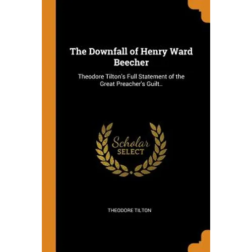 The Downfall of Henry Ward Beecher: Theodore Tilton's Full Statement of the Great Preacher's Guilt..