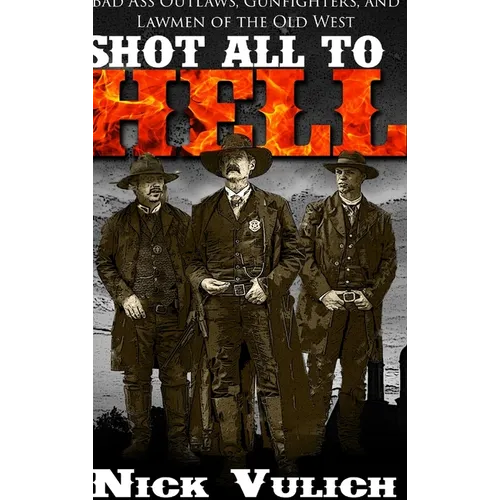 Shot All to Hell: Bad Ass Outlaws, Gunfighters, and Lawmen of the Old West