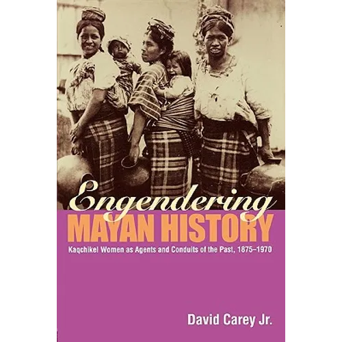 Engendering Mayan History: Kaqchikel Women as Agents and Conduits of the Past, 1875-1970