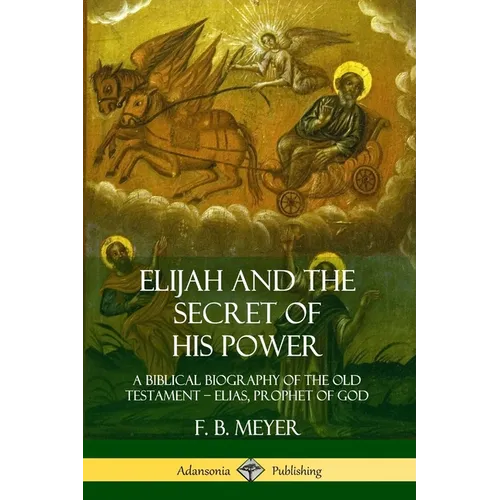 Elijah and the Secret of His Power: A Biblical Biography of the Old Testament - Elias, Prophet of God