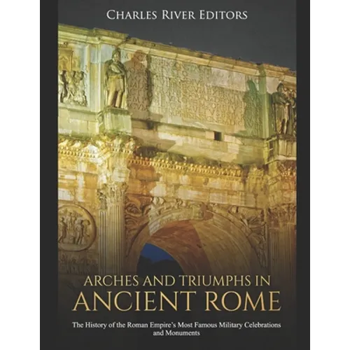 Arches and Triumphs in Ancient Rome: The History of the Roman Empire's Most Famous Military Celebrations and Monuments
