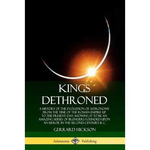 Kings Dethroned: A History of the Evolution of Astronomy from the Time of the Roman Empire Up to the Present Day; Showing It to Be an A