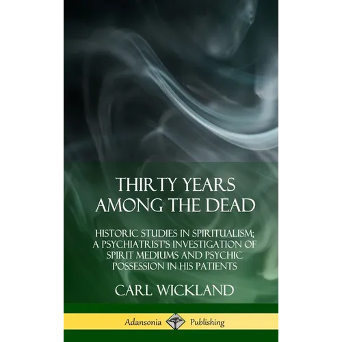 Thirty Years Among the Dead: Historic Studies in Spiritualism; A Psychiatrist's Investigation of Spirit Mediums and Psychic Possession in his Patients