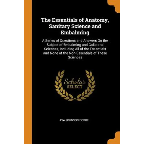 The Essentials of Anatomy, Sanitary Science and Embalming: A Series of Questions and Answers on the Subject of Embalming and Collateral Sciences, Incl