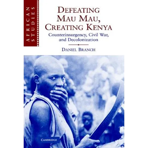 Defeating Mau Mau, Creating Kenya: Counterinsurgency, Civil War, and Decolonization
