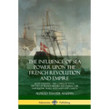 The Influence of Sea Power Upon the French Revolution and Empire: Both Volumes, the Complete Naval History of France before and during the Napoleonic