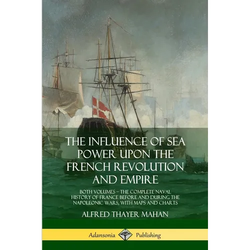 The Influence of Sea Power Upon the French Revolution and Empire: Both Volumes, the Complete Naval History of France before and during the Napoleonic