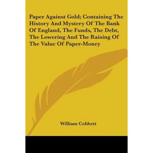 Paper Against Gold; Containing The History And Mystery Of The Bank Of England, The Funds, The Debt, The Lowering And The Raising Of The Value Of Paper