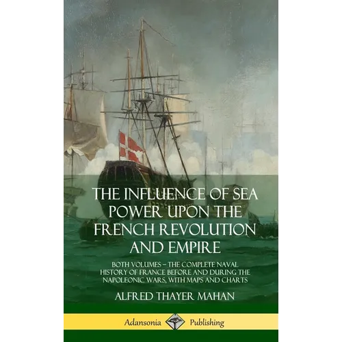 The Influence of Sea Power Upon the French Revolution and Empire: Both Volumes, the Complete Naval History of France before and during the Napoleonic