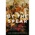 By the Spear: Philip II, Alexander the Great, and the Rise and Fall of the Macedonian Empire
