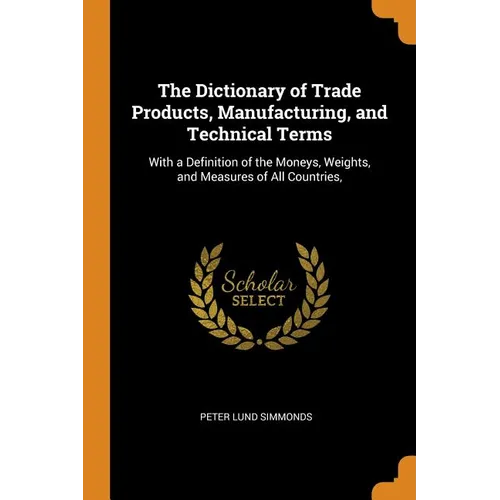 The Dictionary of Trade Products, Manufacturing, and Technical Terms: With a Definition of the Moneys, Weights, and Measures of All Countries,