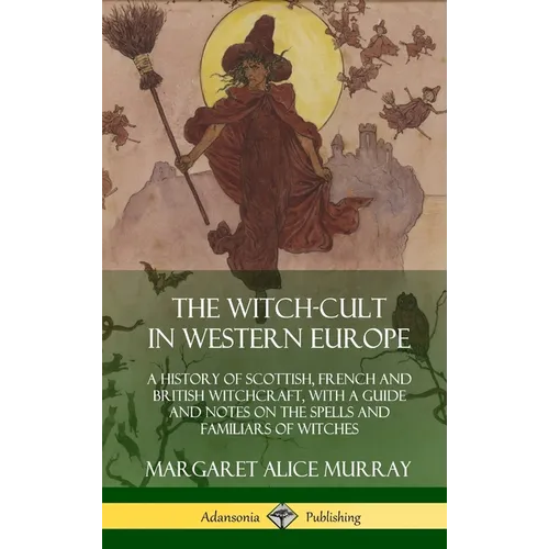 The Witch-cult in Western Europe: A History of Scottish, French and British Witchcraft, with A Guide and Notes on the Spells and Familiars of Witches