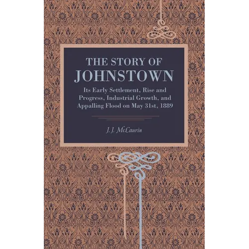 The Story of Johnstown: Its Early Settlement, Rise and Progress, Industrial Growth, and Appalling Flood on May 31st, 1889