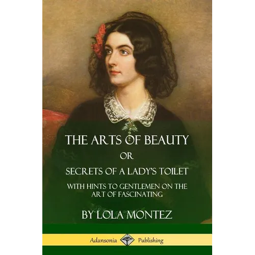 The Arts of Beauty, Or, Secrets of a Lady's Toilet: With Hints to Gentlemen on the Art of Fascinating