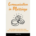 Communication in Marriage: How to Reconnect With Your Spouse, Resolve Conflict and Create a Loving and Healthy Relationship