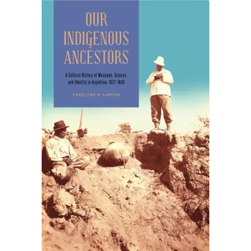 Our Indigenous Ancestors: A Cultural History of Museums, Science, and Identity in Argentina, 1877-1943