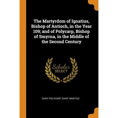 The Martyrdom of Ignatius, Bishop of Antioch, in the Year 109; And of Polycarp, Bishop of Smyrna, in the Middle of the Second Century